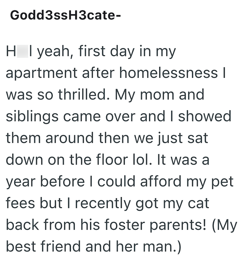 Godd3ssH3cate- H I yeah, first day in my apartment after homelessness | was so thrilled. My mom and siblings came over and I showed them around then we just sat down on the floor lol. It was a year before I could afford my pet fees but I recently got my cat back from his foster parents! (My best friend and her man.)
