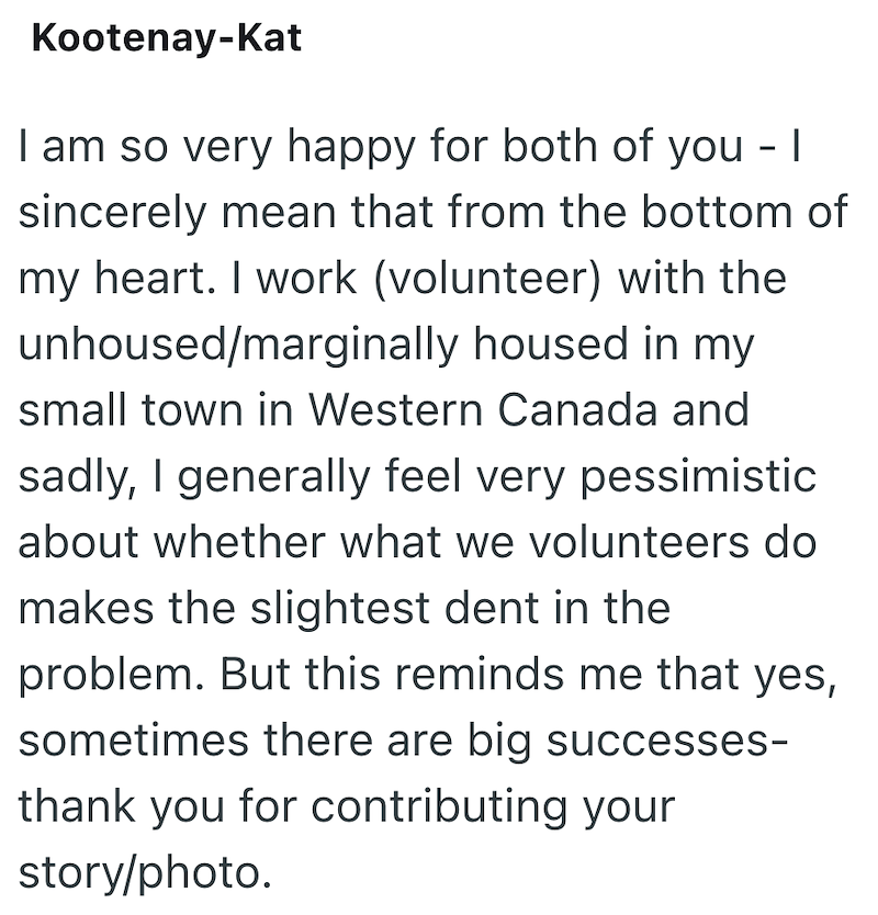 Kootenay-Kat I am so very happy for both of you - I sincerely mean that from the bottom of my heart. I work (volunteer) with the unhoused/marginally housed in my small town in Western Canada and sadly, I generally feel very pessimistic about whether what we volunteers do makes the slightest dent in the problem. But this reminds me that yes, sometimes there are big successes- thank you for contributing your story/photo.