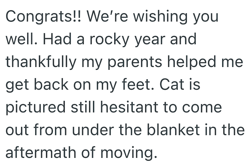 Congrats!! We're wishing you well. Had a rocky year and thankfully my parents helped me get back on my feet. Cat is pictured still hesitant to come out from under the blanket in the aftermath of moving.