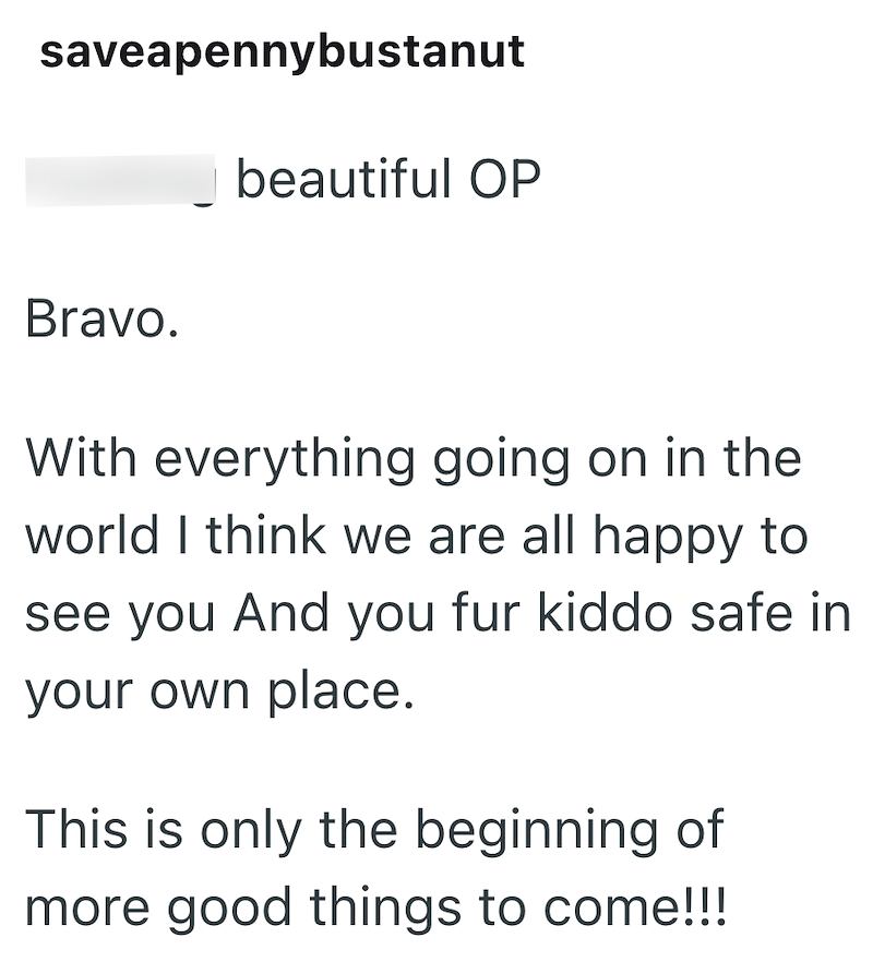 saveapennybustanut Bravo. beautiful OP With everything going on in the world I think we are all happy to see you And you fur kiddo safe in your own place. This is only the beginning of more good things to come!!!