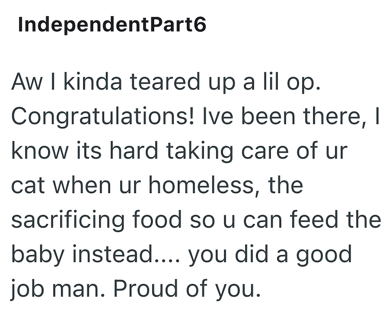 IndependentPart6 Aw I kinda teared up a lil op. Congratulations! Ive been there, I know its hard taking care of ur cat when ur homeless, the sacrificing food so u can feed the baby instead.... you did a good job man. Proud of you.