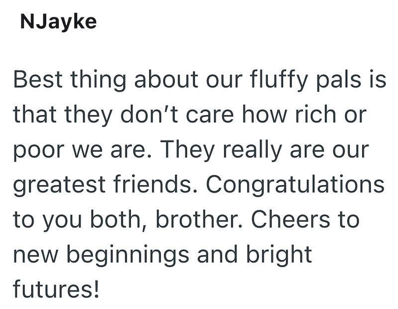 NJayke Best thing about our fluffy pals is that they don't care how rich or poor we are. They really are our greatest friends. Congratulations to you both, brother. Cheers to new beginnings and bright futures!