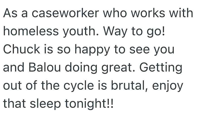 As a caseworker who works with homeless youth. Way to go! Chuck is so happy to see you and Balou doing great. Getting out of the cycle is brutal, enjoy that sleep tonight!!