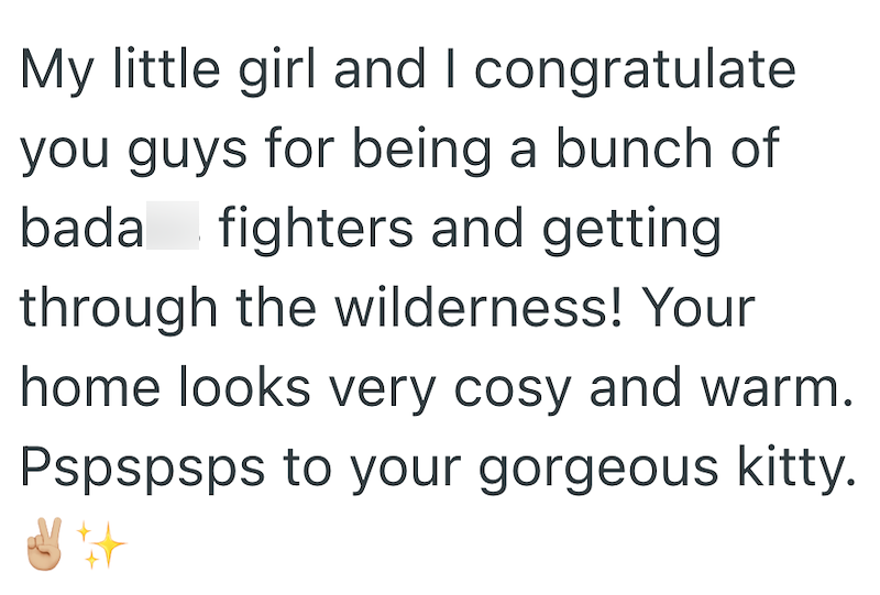 My little girl and I congratulate you guys for being a bunch of bada fighters and getting through the wilderness! Your home looks very cosy and warm. Pspspsps to your gorgeous kitty.