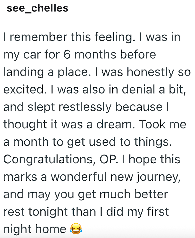 see_chelles I remember this feeling. I was in my car for 6 months before landing a place. I was honestly so excited. I was also in denial a bit, and slept restlessly because I thought it was a dream. Took me a month to get used to things. Congratulations, OP. I hope this marks a wonderful new journey, and may you get much better rest tonight than I did my first night home