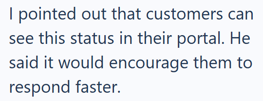 I pointed out that customers can see this status in their portal. He said it would encourage them to respond faster.