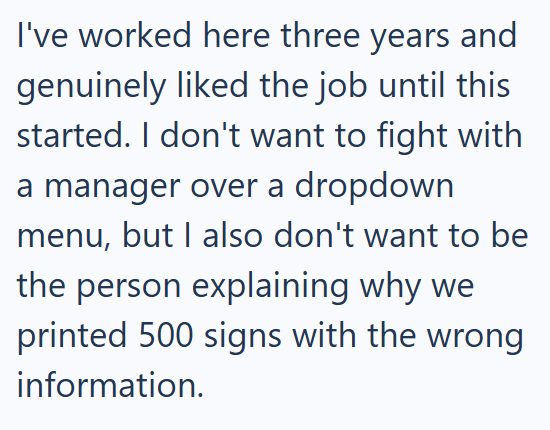 I've worked here three years and genuinely liked the job until this started. I don't want to fight with a manager over a dropdown menu, but I also don't want to be the person explaining why we printed 500 signs with the wrong information.