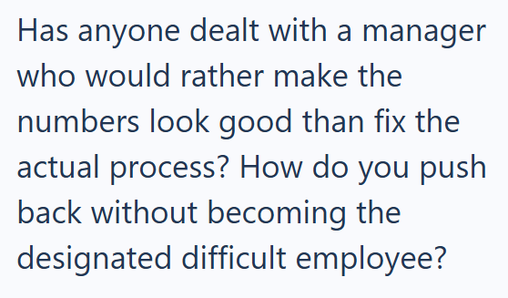 Has anyone dealt with a manager who would rather make the numbers look good than fix the actual process? How do you push back without becoming the designated difficult employee?