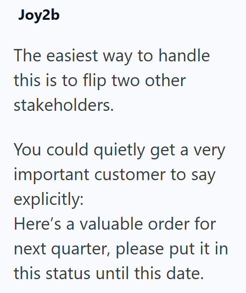 Joy2b The easiest way to handle this is to flip two other stakeholders. You could quietly get a very important customer to say explicitly: Here's a valuable order for next quarter, please put it in this status until this date.