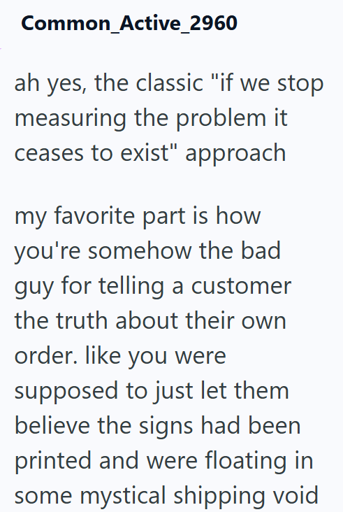 Common Active_2960 ah yes, the classic "if we stop measuring the problem it ceases to exist" approach my favorite part is how you're somehow the bad guy for telling a customer the truth about their own order. like you were supposed to just let them believe the signs had been printed and were floating in some mystical shipping void