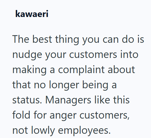 kawaeri The best thing you can do is nudge your customers into making a complaint about that no longer being a status. Managers like this fold for anger customers, not lowly employees.