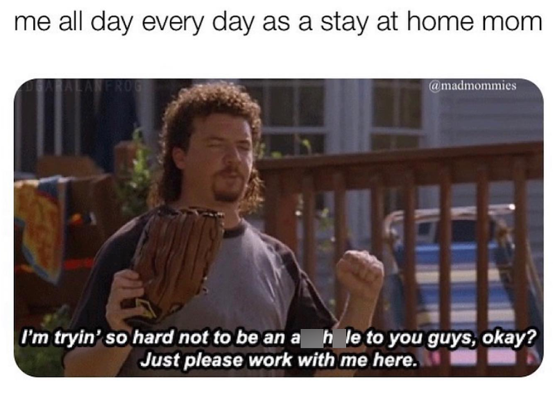 me all day every day as a stay at home mom GARALANFROG @madmommies I'm tryin' so hard not to be an a h le to you guys, okay? Just please work with me here.