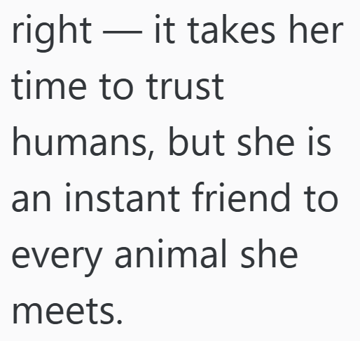 right — it takes her time to trust humans, but she is an instant friend to every animal she meets.