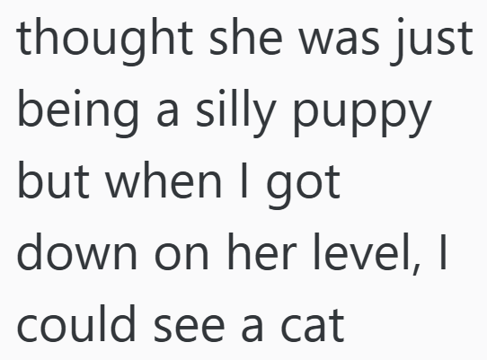 thought she was just being a silly puppy but when I got down on her level, I could see a cat