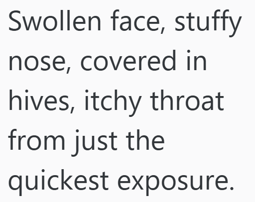 Swollen face, stuffy nose, covered in hives, itchy throat from just the quickest exposure.