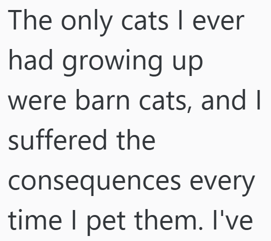 The only cats I ever had growing up were barn cats, and I suffered the consequences every time I pet them. I've