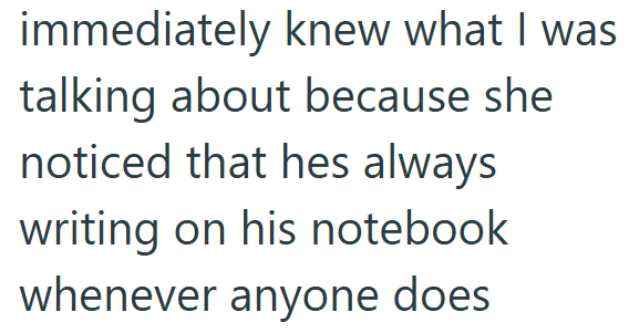 immediately knew what I was talking about because she noticed that hes always writing on his notebook whenever anyone does