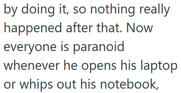 by doing it, so nothing really happened after that. Now everyone is paranoid whenever he opens his laptop or whips out his notebook,