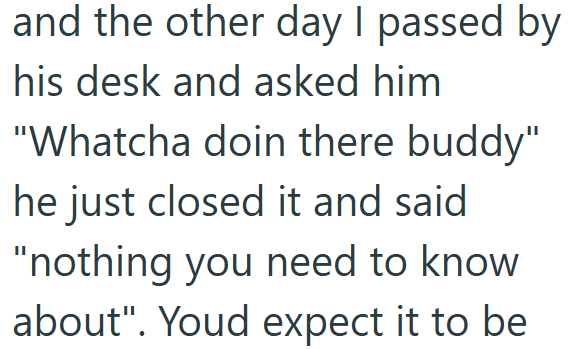 and the other day I passed by his desk and asked him "Whatcha doin there buddy" he just closed it and said "nothing you need to know about". Youd expect it to be