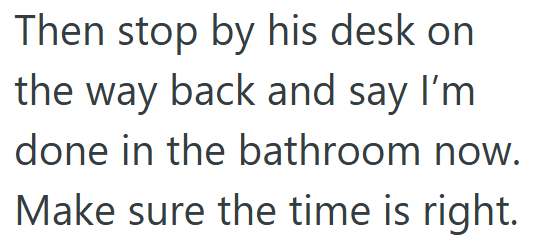 Then stop by his desk on the way back and say I'm done in the bathroom now. Make sure the time is right.