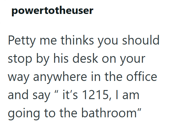 powertotheuser Petty me thinks you should stop by his desk on your way anywhere in the office and say "it's 1215, I am going to the bathroom"
