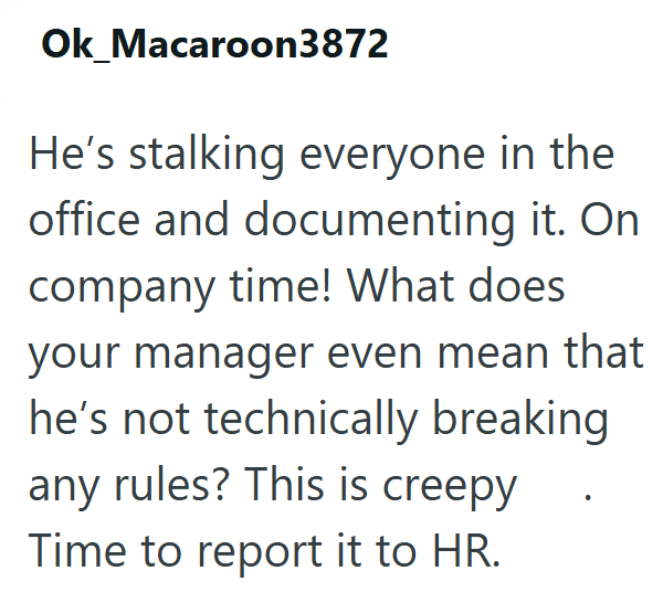Ok_Macaroon3872 He's stalking everyone in the office and documenting it. On company time! What does. your manager even mean that he's not technically breaking any rules? This is creepy Time to report it to HR.