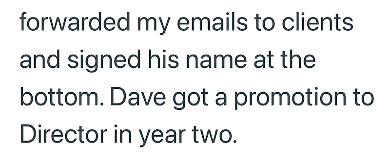 forwarded my emails to clients and signed his name at the bottom. Dave got a promotion to Director in year two.