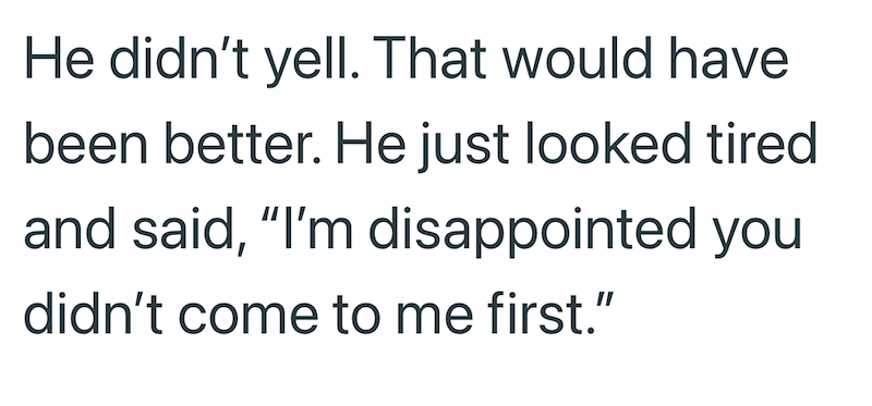 He didn't yell. That would have been better. He just looked tired and said, "I'm disappointed you didn't come to me first."