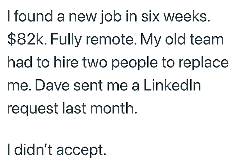 I found a new job in six weeks. $82k. Fully remote. My old team had to hire two people to replace me. Dave sent me a LinkedIn request last month. I didn't accept.