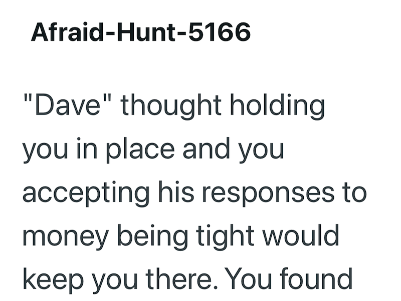 Afraid-Hunt-5166 "Dave" thought holding you in place and you accepting his responses to money being tight would keep you there. You found