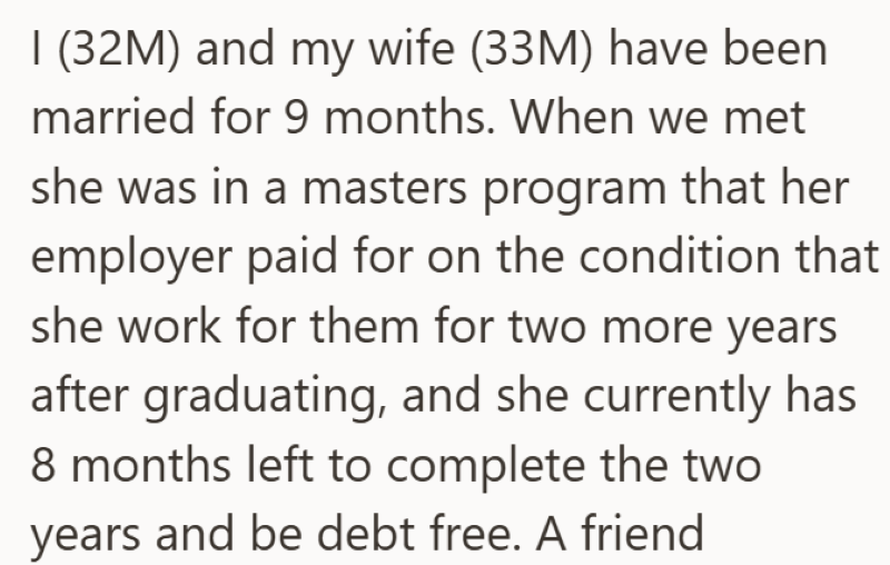 I (32M) and my wife (33M) have been married for 9 months. When we met she was in a masters program that her employer paid for on the condition that she work for them for two more years after graduating, and she currently has 8 months left to complete the two years and be debt free. A friend