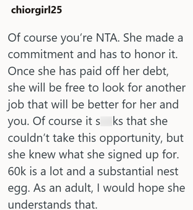 chiorgirl25 Of course you're NTA. She made a commitment and has to honor it. Once she has paid off her debt, she will be free to look for another job that will be better for her and you. Of course its ks that she couldn't take this opportunity, but she knew what she signed up for. 60k is a lot and a substantial nest egg. As an adult, I would hope she understands that.