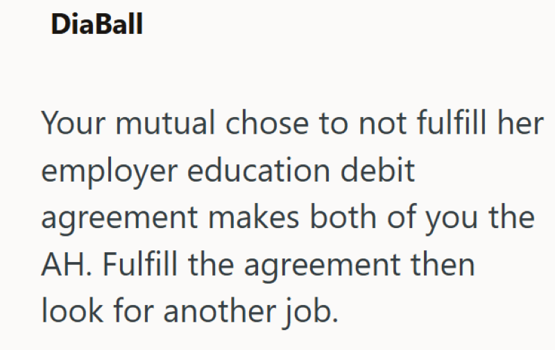 DiaBall Your mutual chose to not fulfill her employer education debit agreement makes both of you the AH. Fulfill the agreement then look for another job.