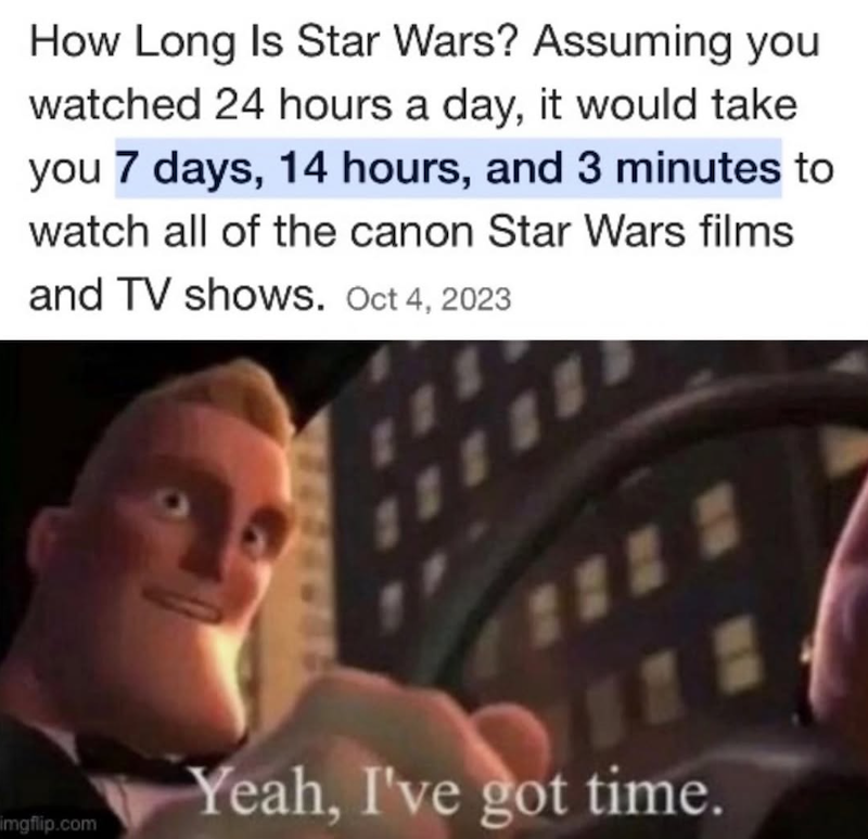 How Long Is Star Wars? Assuming you watched 24 hours a day, it would take you 7 days, 14 hours, and 3 minutes to watch all of the canon Star Wars films and TV shows. Oct 4, 2023 imgflip.com Yeah, I've got time.