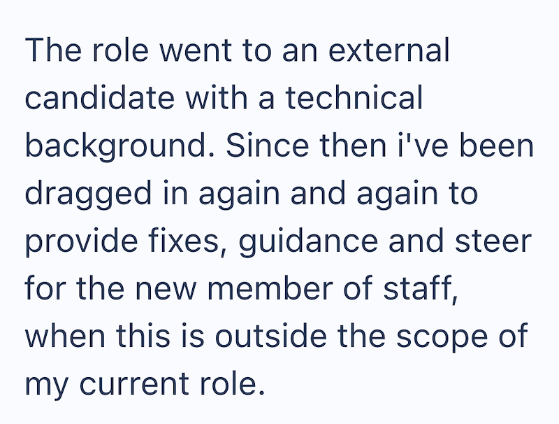 The role went to an external candidate with a technical background. Since then i've been dragged in again and again to provide fixes, guidance and steer for the new member of staff, when this is outside the scope of my current role.