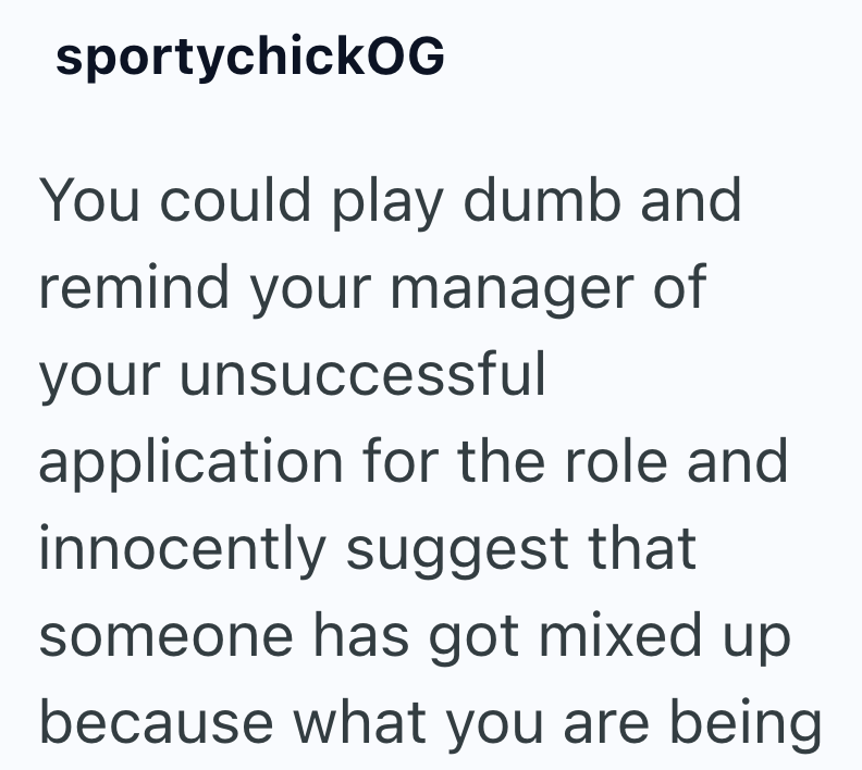 sportychickOG You could play dumb and remind your manager of your unsuccessful application for the role and innocently suggest that someone has got mixed up because what you are being