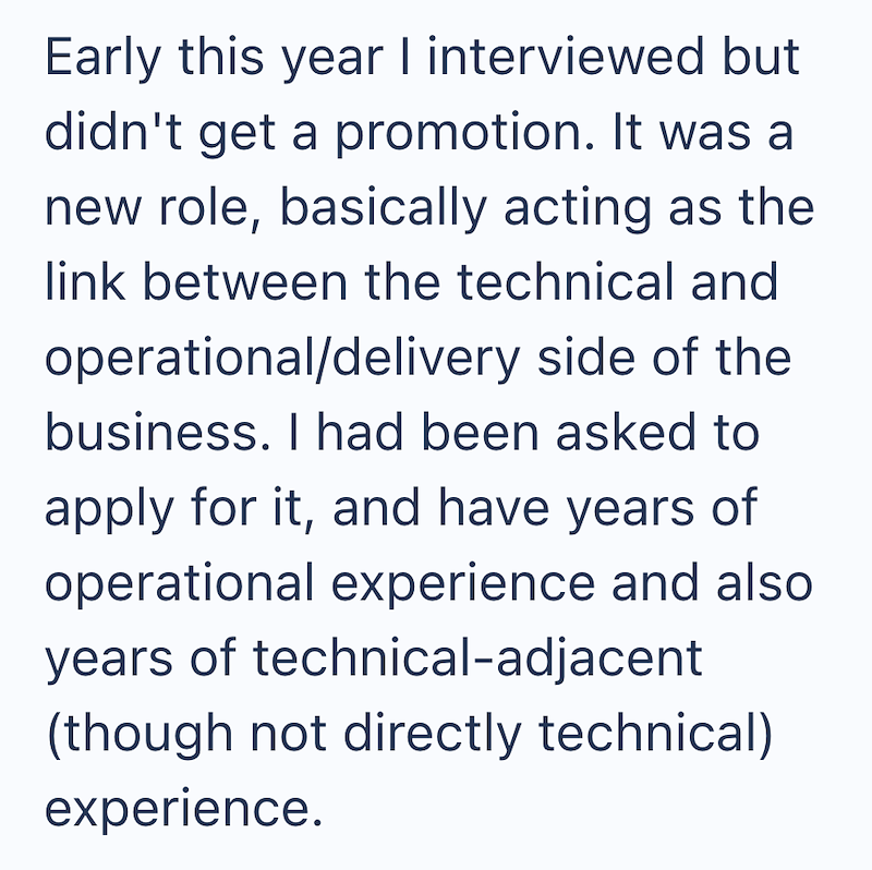 Early this year I interviewed but didn't get a promotion. It was a new role, basically acting as the link between the technical and operational/delivery side of the business. I had been asked to apply for it, and have years of operational experience and also years of technical-adjacent (though not directly technical) experience.