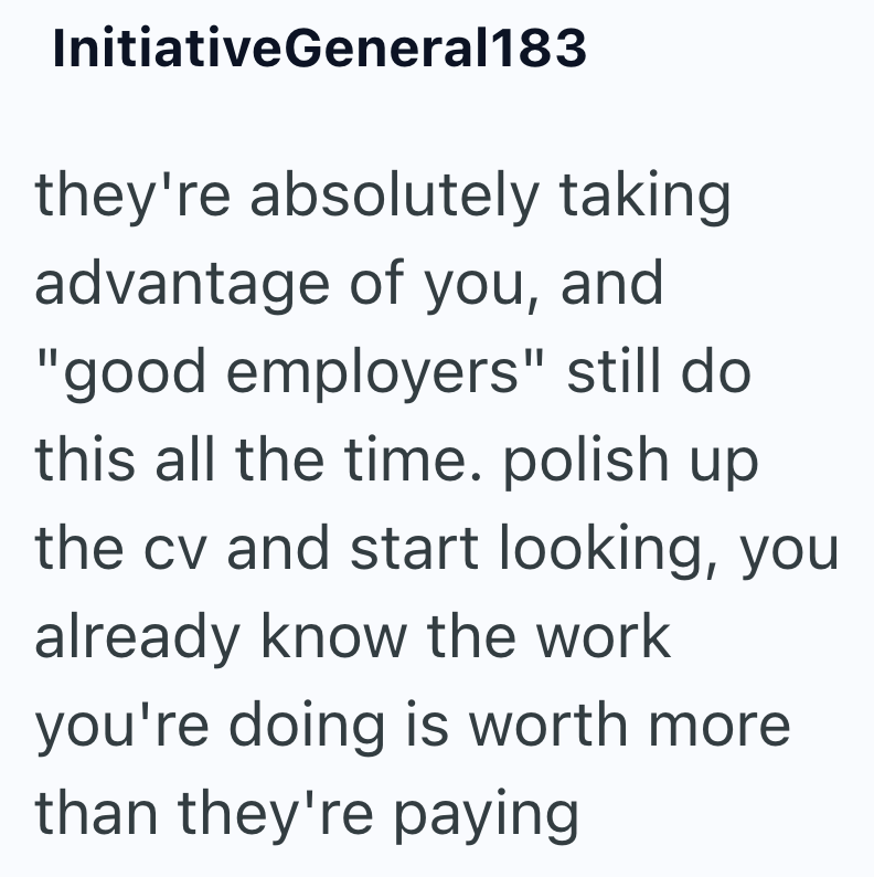 InitiativeGeneral183 they're absolutely taking advantage of you, and "good employers" still do this all the time. polish up the cv and start looking, you already know the work you're doing is worth more than they're paying