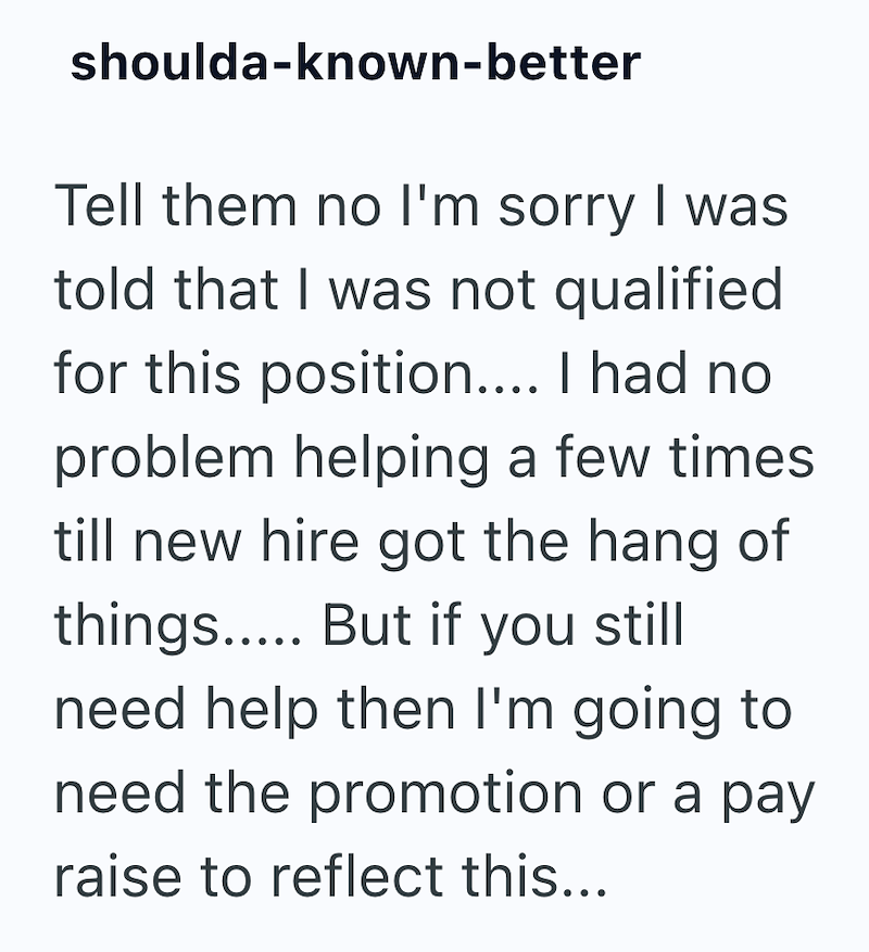 shoulda-known-better Tell them no I'm sorry I was told that I was not qualified for this position.... I had no problem helping a few times till new hire got the hang of things..... But if you still need help then I'm going to need the promotion or a pay raise to reflect this...