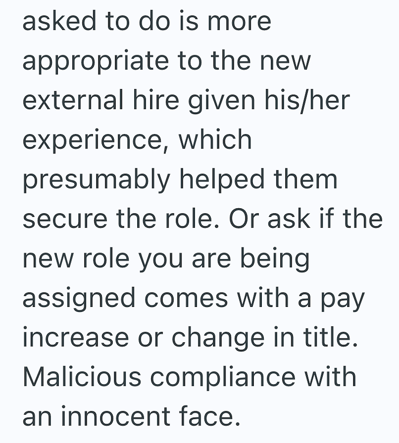 asked to do is more appropriate to the new external hire given his/her experience, which presumably helped them secure the role. Or ask if the new role you are being assigned comes with a pay increase or change in title. Malicious compliance with an innocent face.