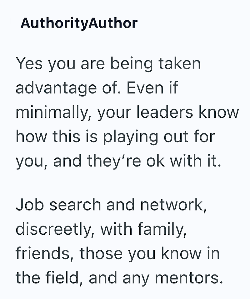 AuthorityAuthor Yes you are being taken advantage of. Even if minimally, your leaders know how this is playing out for you, and they're ok with it. Job search and network, discreetly, with family, friends, those you know in the field, and any mentors.