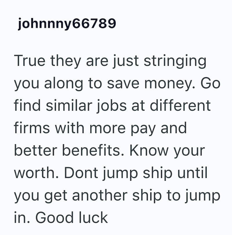 johnnny66789 True they are just stringing you along to save money. Go find similar jobs at different firms with more pay and better benefits. Know your worth. Dont jump ship until you get another ship to jump in. Good luck