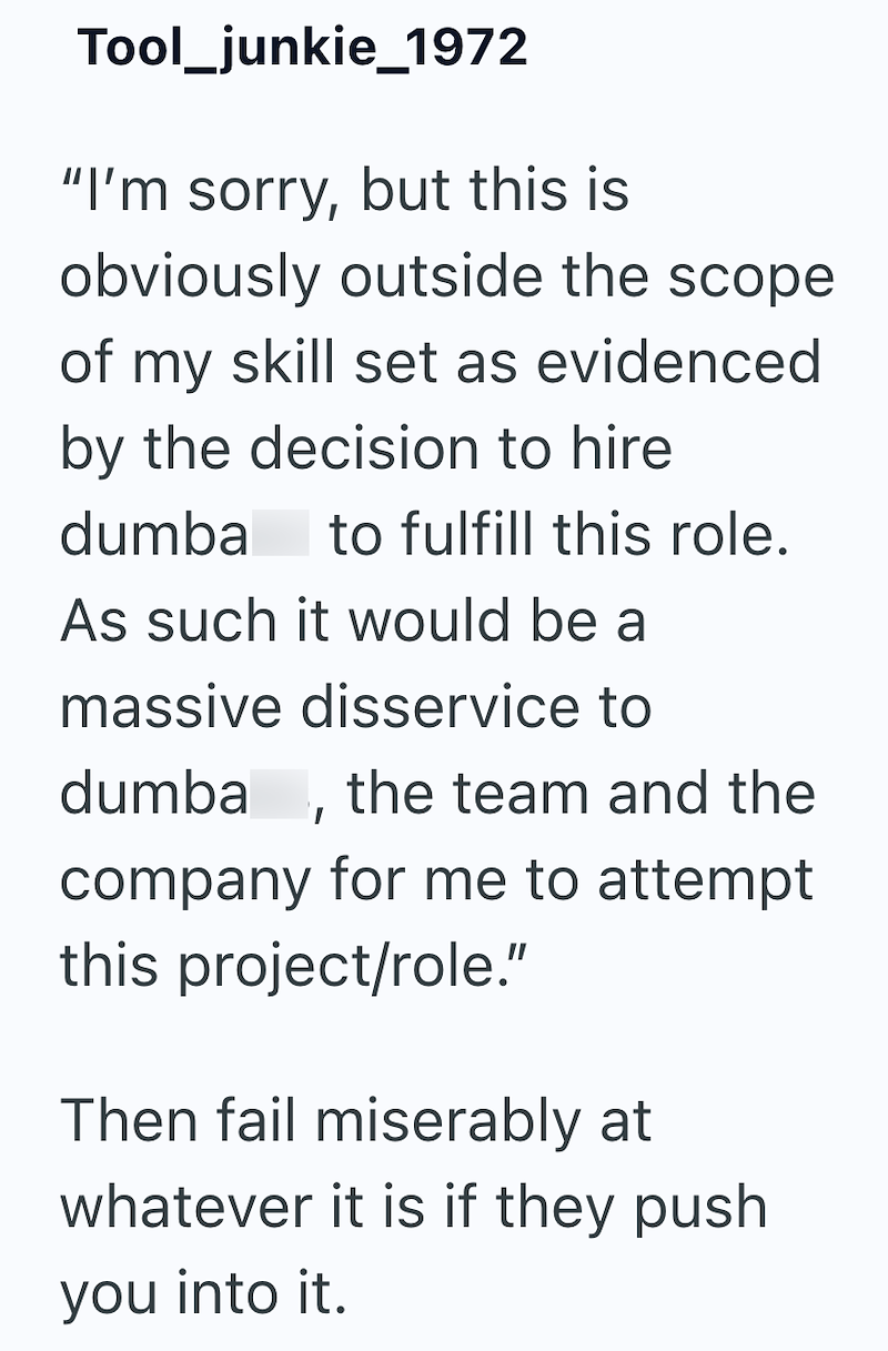 Tool_junkie_1972 "I'm sorry, but this is obviously outside the scope of my skill set as evidenced by the decision to hire dumba to fulfill this role. As such it would be a massive disservice to dumba, the team and the company for me to attempt this project/role." Then fail miserably at whatever it is if they push you into it.