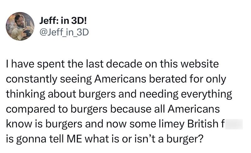 Jeff: in 3D! @Jeff_in_3D I have spent the last decade on this website constantly seeing Americans berated for only thinking about burgers and needing everything compared to burgers because all Americans know is burgers and now some limey British f is gonna tell ME what is or isn't a burger?