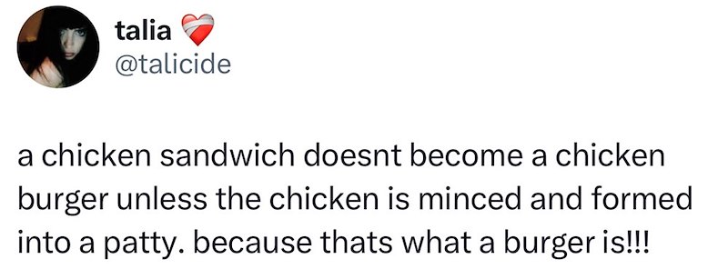 talia @talicide a chicken sandwich doesnt become a chicken burger unless the chicken is minced and formed into a patty. because thats what a burger is!!!