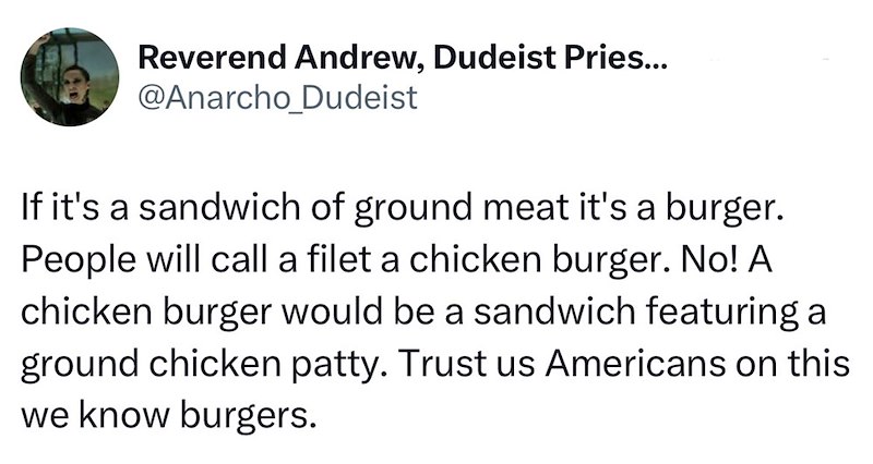 Reverend Andrew, Dudeist Pries... @Anarcho_Dudeist If it's a sandwich of ground meat it's a burger. People will call a filet a chicken burger. No! A chicken burger would be a sandwich featuring a ground chicken patty. Trust us Americans on this we know burgers.