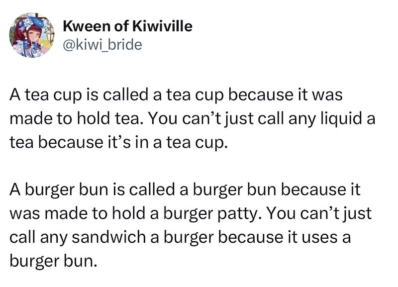 Kween of Kiwiville @kiwi_bride A tea cup is called a tea cup because it was made to hold tea. You can't just call any liquid a tea because it's in a tea cup. A burger bun is called a burger bun because it was made to hold a burger patty. You can't just call any sandwich a burger because it uses a burger bun.
