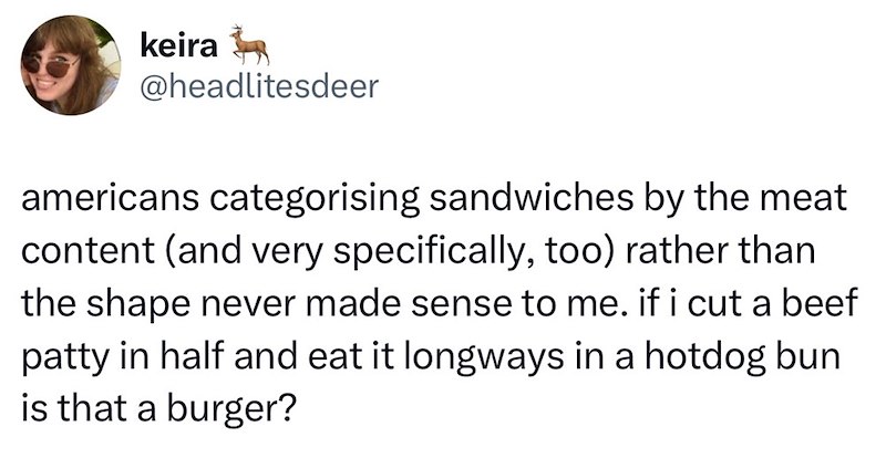 keira @headlitesdeer americans categorising sandwiches by the meat content (and very specifically, too) rather than the shape never made sense to me. if i cut a beef patty in half and eat it longways in a hotdog bun is that a burger?