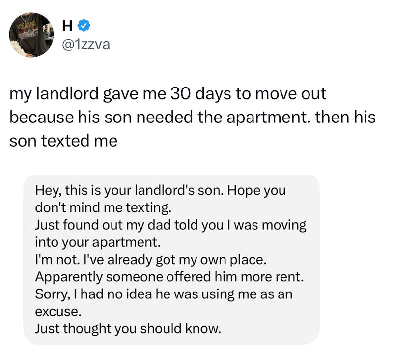 ICE QUE H @1zzva my landlord gave me 30 days to move out because his son needed the apartment. then his son texted me Hey, this is your landlord's son. Hope you don't mind me texting. Just found out my dad told you I was moving into your apartment. I'm not. I've already got my own place. Apparently someone offered him more rent. Sorry, I had no idea he was using me as an excuse. Just thought you should know.