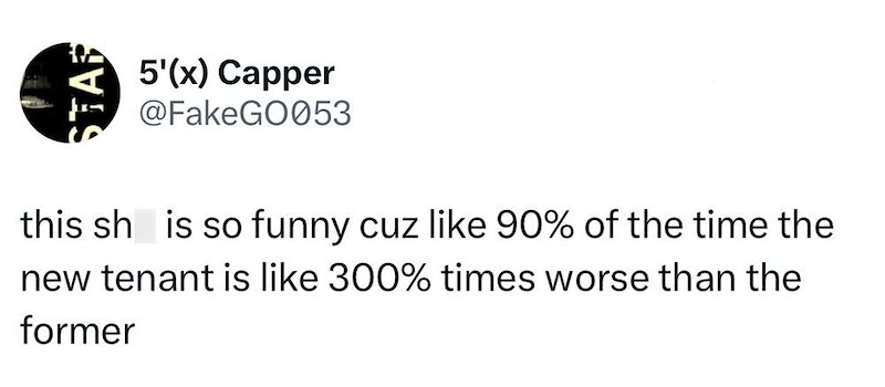 STAR 5'(x) Capper @FakeGO053 this sh is so funny cuz like 90% of the time the new tenant is like 300% times worse than the former